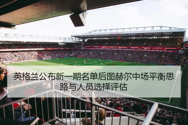 英格兰公布新一期名单后图赫尔中场平衡思路与人员选择评估